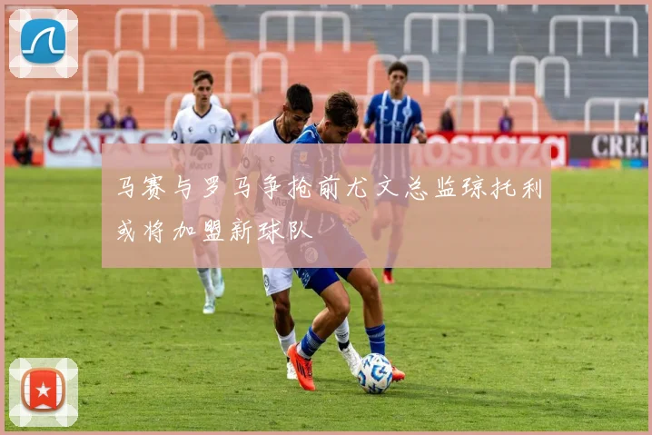 马赛与罗马争抢前尤文总监琼托利或将加盟新球队