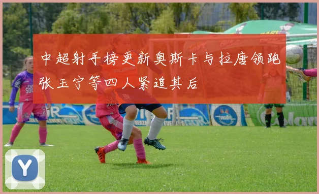 中超射手榜更新奥斯卡与拉唐领跑张玉宁等四人紧追其后