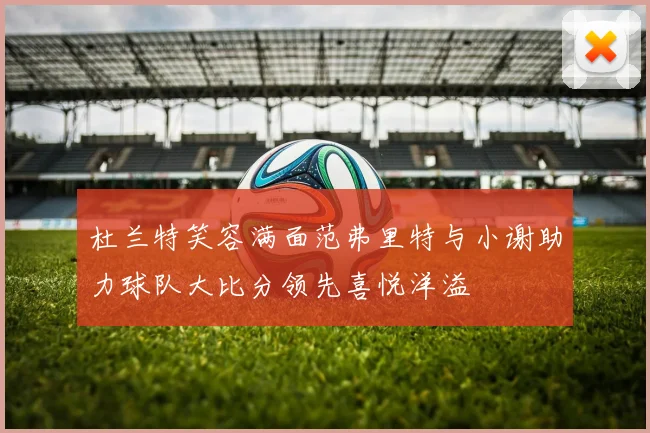 杜兰特笑容满面范弗里特与小谢助力球队大比分领先喜悦洋溢