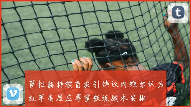 萨拉赫持续首发引热议内维尔认为红军高层应尊重教练战术安排