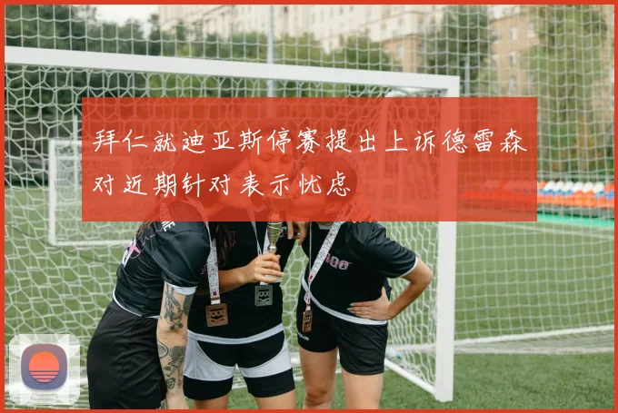拜仁就迪亚斯停赛提出上诉德雷森对近期针对表示忧虑