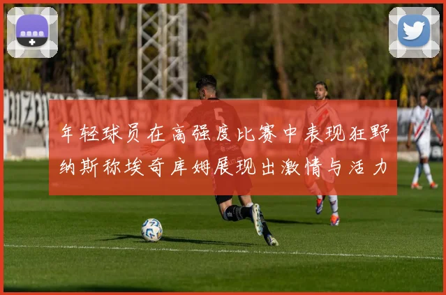 年轻球员在高强度比赛中表现狂野纳斯称埃奇库姆展现出激情与活力
