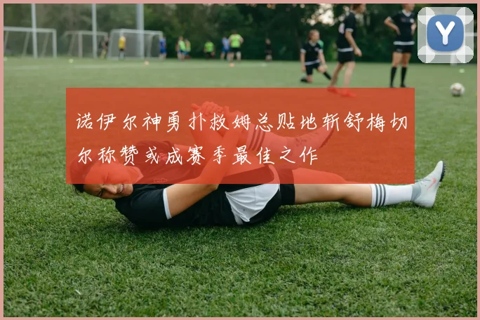 诺伊尔神勇扑救姆总贴地斩舒梅切尔称赞或成赛季最佳之作