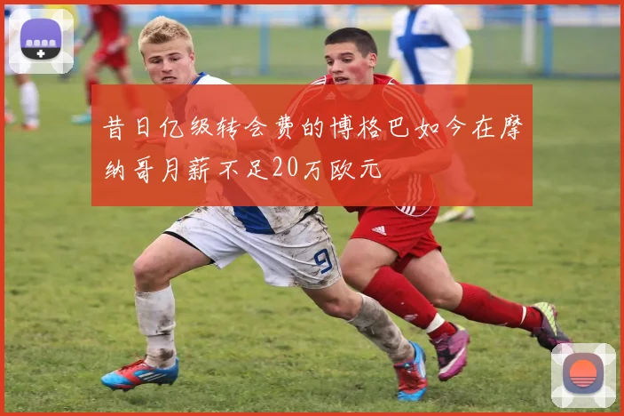 昔日亿级转会费的博格巴如今在摩纳哥月薪不足20万欧元