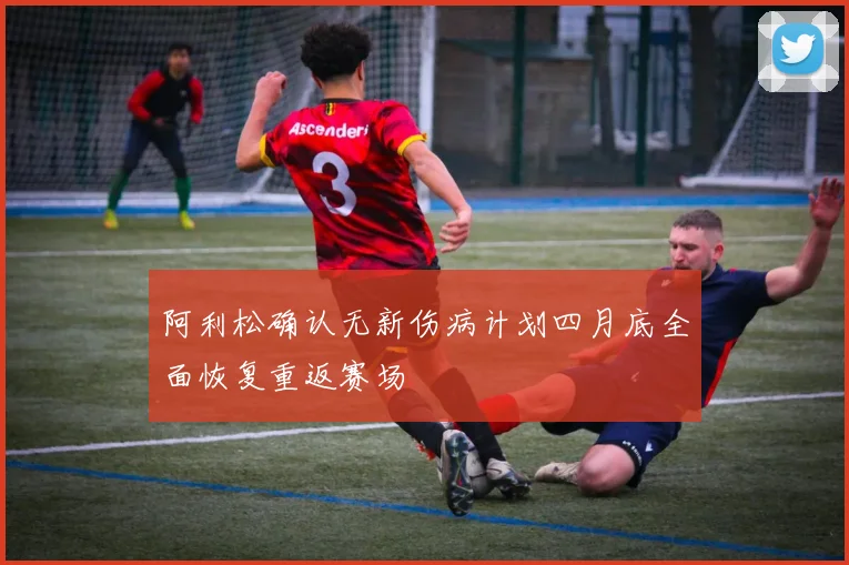 阿利松确认无新伤病计划四月底全面恢复重返赛场