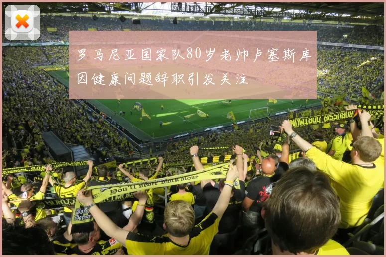 罗马尼亚国家队80岁老帅卢塞斯库因健康问题辞职引发关注