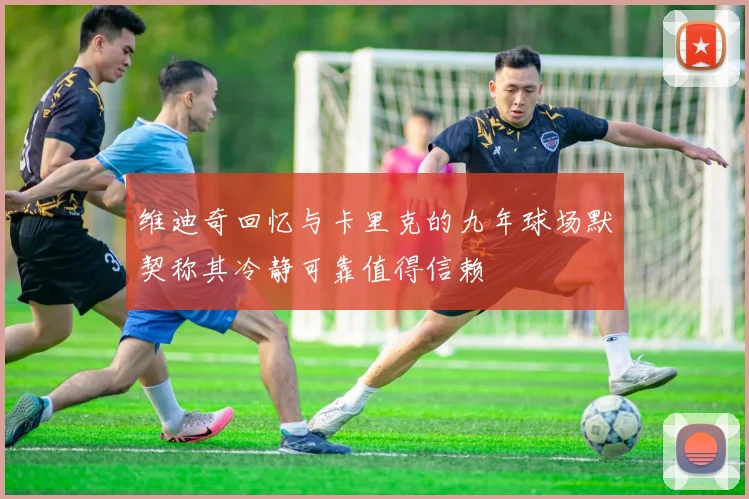 维迪奇回忆与卡里克的九年球场默契称其冷静可靠值得信赖