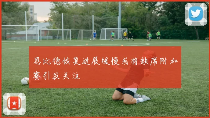 恩比德恢复进展缓慢或将缺席附加赛引发关注